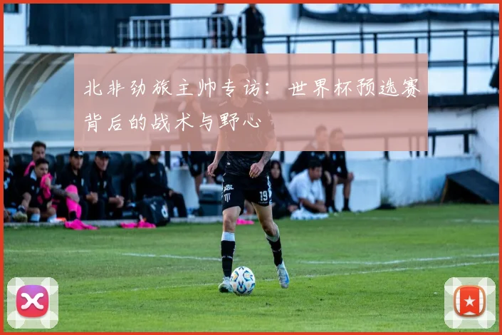 北非劲旅主帅专访：世界杯预选赛背后的战术与野心