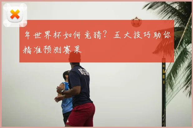 年世界杯如何竞猜?五大技巧助你精准预测赛果