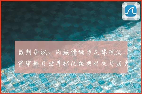 裁判争议、民族情绪与足球政治：重审韩日世界杯的经典对决与历史回响