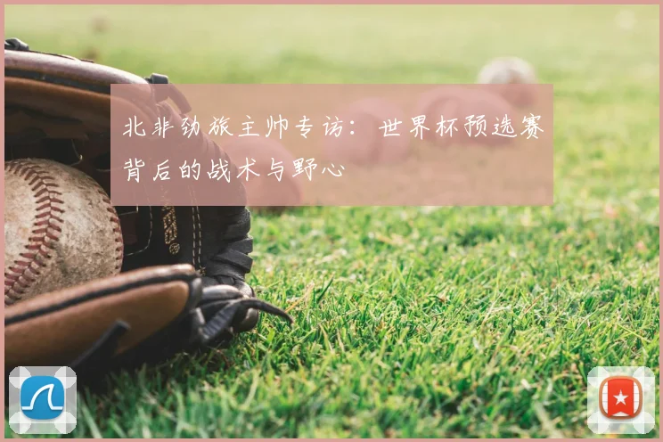 北非劲旅主帅专访:世界杯预选赛背后的战术与野心