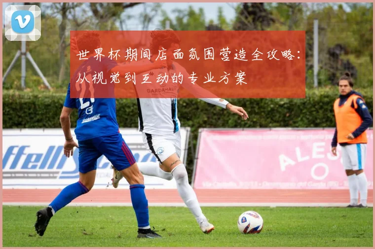 世界杯期间店面氛围营造全攻略：从视觉到互动的专业方案