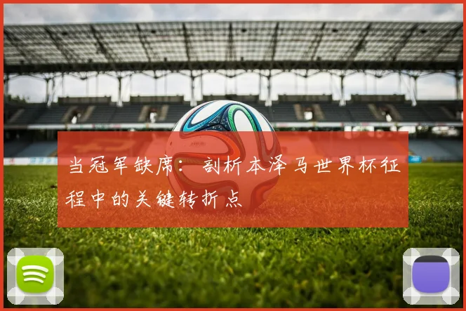当冠军缺席：剖析本泽马世界杯征程中的关键转折点