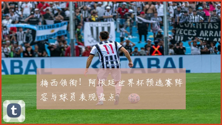 梅西领衔！阿根廷世界杯预选赛阵容与球员表现盘点