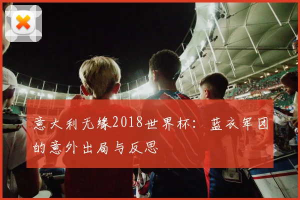 意大利无缘2018世界杯：蓝衣军团的意外出局与反思