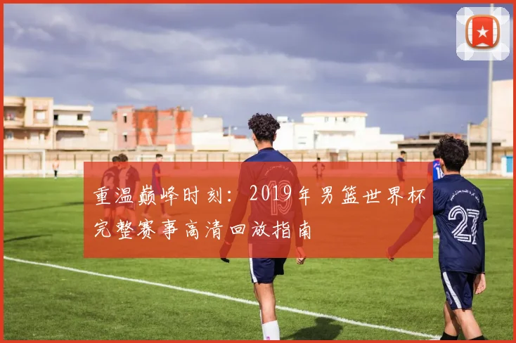 重温巅峰时刻：2019年男篮世界杯完整赛事高清回放指南