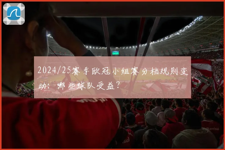 2024/25赛季欧冠小组赛分档规则变动：哪些球队受益？