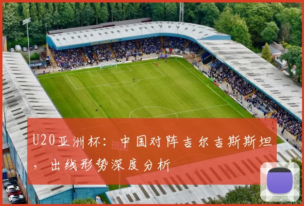 U20亚洲杯：中国对阵吉尔吉斯斯坦，出线形势深度分析