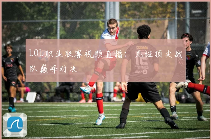 LOL职业联赛视频直播：见证顶尖战队巅峰对决