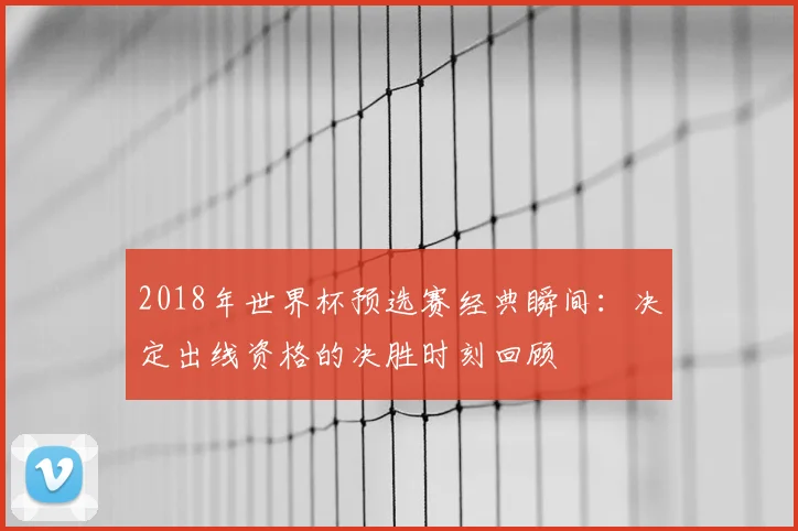 2018年世界杯预选赛经典瞬间：决定出线资格的决胜时刻回顾