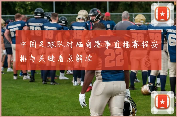 中国足球队对缅甸赛事直播赛程安排与关键看点解读