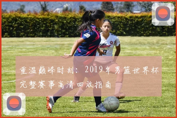 重温巅峰时刻：2019年男篮世界杯完整赛事高清回放指南