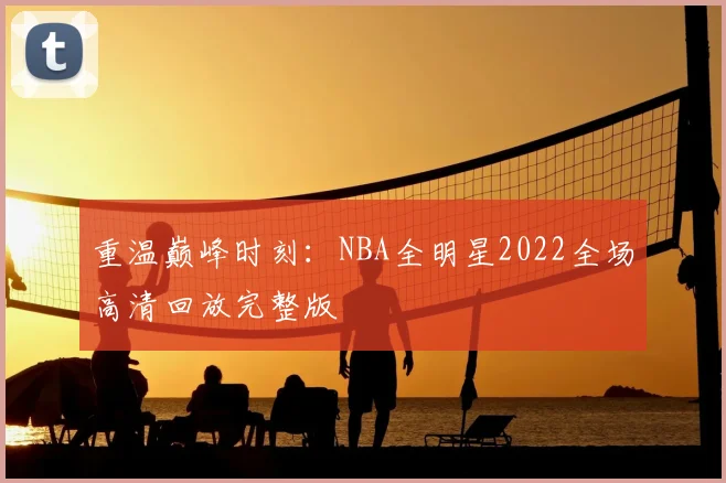 重温巅峰时刻：NBA全明星2022全场高清回放完整版